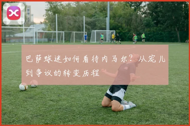 巴萨球迷如何看待内马尔？从宠儿到争议的转变历程